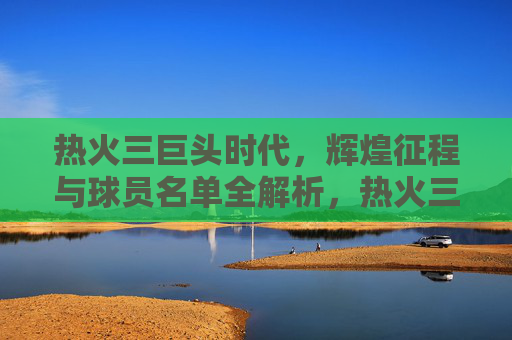 热火三巨头时代，辉煌征程与球员名单全解析，热火三巨头时代，辉煌征程与球员名单全解析