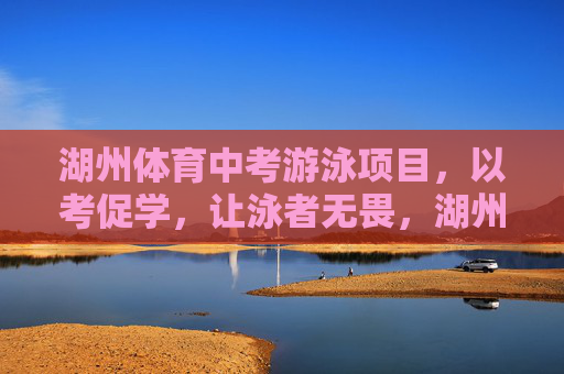 湖州体育中考游泳项目，以考促学，让泳者无畏，湖州体育中考游泳，以考促学，泳者无畏