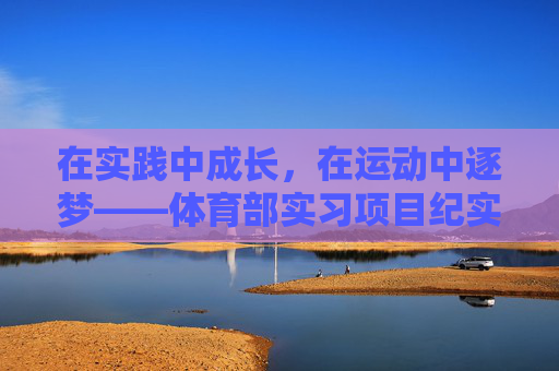 在实践中成长，在运动中逐梦——体育部实习项目纪实，运动逐梦，实践成长——体育部实习项目纪实