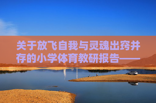 关于放飞自我与灵魂出窍并存的小学体育教研报告——暨如何让学生在操场上活着且快乐的若干尝试,放飞自我与灵魂出窍,小学体育让学生操场鲜活快乐的教研报告 关于放飞自我与灵魂出窍并存的小学体育教研报告——暨如何让学生在操场上活着且快乐的若干尝试,放飞自我与灵魂出窍,小学体育让学生操场鲜活快乐的教研报告