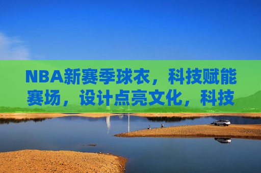 NBA新赛季球衣，科技赋能赛场，设计点亮文化，科技赋能赛场 设计点亮文化——NBA新赛季球衣