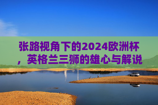 张路视角下的2024欧洲杯，英格兰三狮的雄心与解说台上的老炮儿智慧，张路视角下，2024欧洲杯英格兰三狮雄心与老炮儿解说智慧