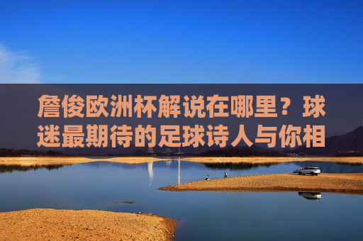 詹俊欧洲杯解说在哪里？球迷最期待的足球诗人与你相约绿茵场，足球诗人詹俊欧洲杯解说，球迷期待绿茵相约
