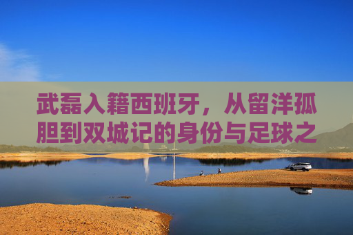 武磊入籍西班牙,从留洋孤胆到双城记的身份与足球之辩,武磊入籍西班牙,从留洋孤胆到双城记的身份足球之辩 武磊入籍西班牙,从留洋孤胆到双城记的身份与足球之辩,武磊入籍西班牙,从留洋孤胆到双城记的身份足球之辩