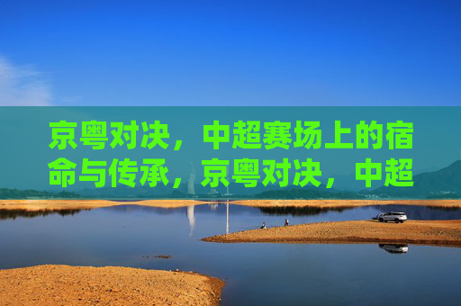 京粤对决,中超赛场上的宿命与传承,京粤对决,中超的宿命与传承 京粤对决,中超赛场上的宿命与传承,京粤对决,中超的宿命与传承