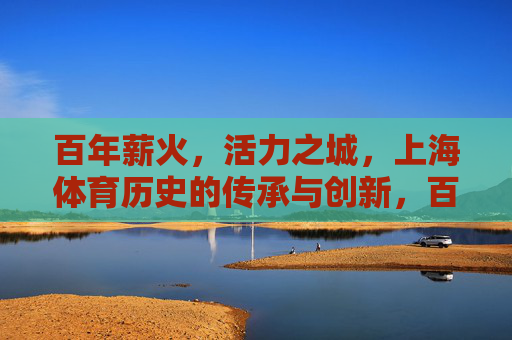百年薪火,活力之城,上海体育历史的传承与创新,百年薪火传活力,上海体育创新篇 百年薪火,活力之城,上海体育历史的传承与创新,百年薪火传活力,上海体育创新篇