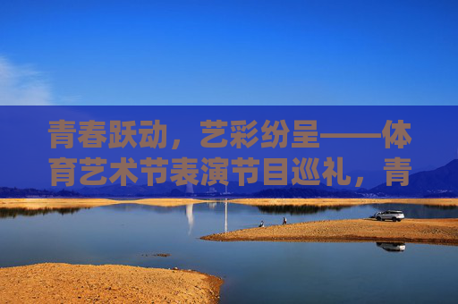 青春跃动，艺彩纷呈——体育艺术节表演节目巡礼，青春跃动，艺彩纷呈，体育艺术节表演巡礼