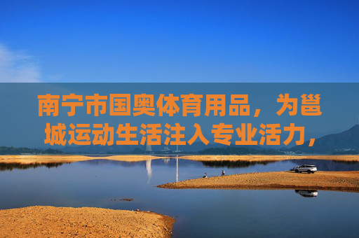 南宁市国奥体育用品，为邕城运动生活注入专业活力，南宁市国奥体育用品，为邕城运动生活注入专业活力
