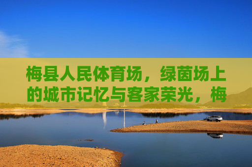 梅县人民体育场,绿茵场上的城市记忆与客家荣光,梅县人民体育场,绿茵场上的城市记忆与客家荣光 梅县人民体育场,绿茵场上的城市记忆与客家荣光,梅县人民体育场,绿茵场上的城市记忆与客家荣光