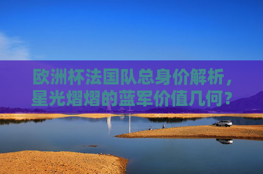 欧洲杯法国队总身价解析,星光熠熠的蓝军价值几何?欧洲杯法国队总身价,星光蓝军价值几何? 欧洲杯法国队总身价解析,星光熠熠的蓝军价值几何?欧洲杯法国队总身价,星光蓝军价值几何?