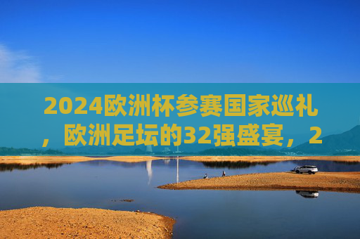 2024欧洲杯参赛国家巡礼,欧洲足坛的32强盛宴,2024欧洲杯32强巡礼 2024欧洲杯参赛国家巡礼,欧洲足坛的32强盛宴,2024欧洲杯32强巡礼