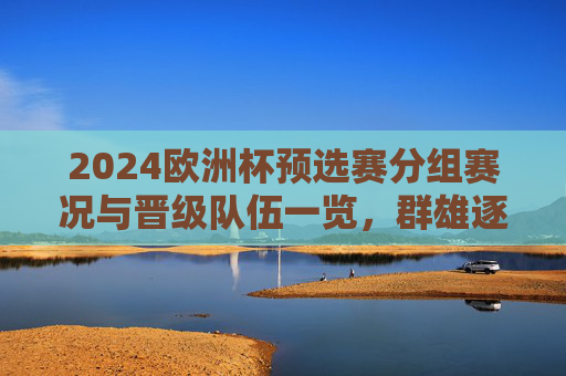 2024欧洲杯预选赛分组赛况与晋级队伍一览，群雄逐鹿，32强席位尘埃落定，2024欧洲杯预选赛落幕，32强席位尘埃落定