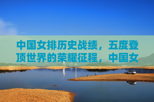 中国女排历史战绩,五度登顶世界的荣耀征程,中国女排五度登顶世界的荣耀征程 中国女排历史战绩,五度登顶世界的荣耀征程,中国女排五度登顶世界的荣耀征程
