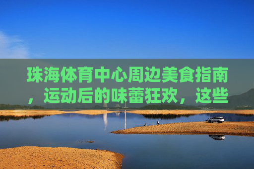 珠海体育中心周边美食指南,运动后的味蕾狂欢,这些餐厅值得打卡!珠海体育中心周边,运动后必打卡的味蕾狂欢 珠海体育中心周边美食指南,运动后的味蕾狂欢,这些餐厅值得打卡!珠海体育中心周边,运动后必打卡的味蕾狂欢