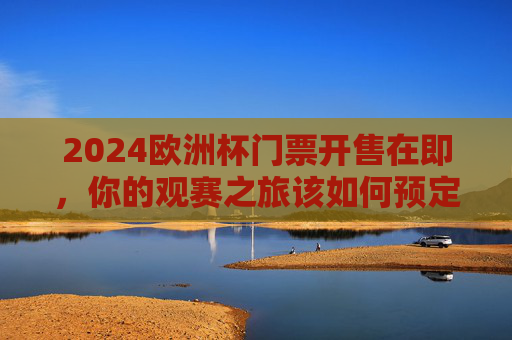 2024欧洲杯门票开售在即，你的观赛之旅该如何预定？2024欧洲杯门票开售在即，观赛之旅预定指南