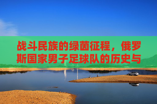 战斗民族的绿茵征程，俄罗斯国家男子足球队的历史与荣光，战斗民族绿茵征程，俄罗斯国家男子足球队的历史与荣光