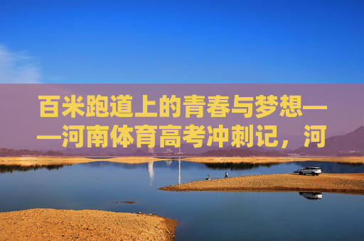 百米跑道上的青春与梦想——河南体育高考冲刺记，河南体育高考，百米跑道上的青春与梦想