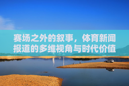 赛场之外的叙事，体育新闻报道的多维视角与时代价值，赛场之外的多维叙事，体育新闻报道的时代价值