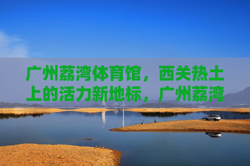 广州荔湾体育馆，西关热土上的活力新地标，广州荔湾体育馆，西关热土的活力新地标