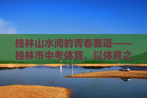 桂林山水间的青春赛道——桂林市中考体育,以体育之名,赴成长之约,桂林山水青春赛道,体育中考赴成长之约 桂林山水间的青春赛道——桂林市中考体育,以体育之名,赴成长之约,桂林山水青春赛道,体育中考赴成长之约