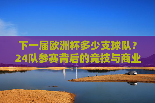 下一届欧洲杯多少支球队?24队参赛背后的竞技与商业逻辑,24队参赛,下一届欧洲杯的竞技与商业逻辑 下一届欧洲杯多少支球队?24队参赛背后的竞技与商业逻辑,24队参赛,下一届欧洲杯的竞技与商业逻辑