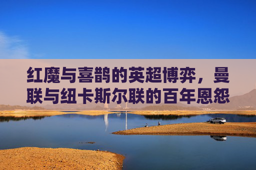 红魔与喜鹊的英超博弈,曼联与纽卡斯尔联的百年恩怨与时代碰撞,红魔与喜鹊,英超百年恩怨的时代碰撞 红魔与喜鹊的英超博弈,曼联与纽卡斯尔联的百年恩怨与时代碰撞,红魔与喜鹊,英超百年恩怨的时代碰撞