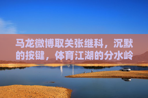 马龙微博取关张继科，沉默的按键，体育江湖的分水岭，沉默按键，马龙取关张继科，体育江湖分水岭