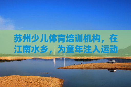苏州少儿体育培训机构,在江南水乡,为童年注入运动活力,苏州少儿体育,江南水乡的活力童年 苏州少儿体育培训机构,在江南水乡,为童年注入运动活力,苏州少儿体育,江南水乡的活力童年
