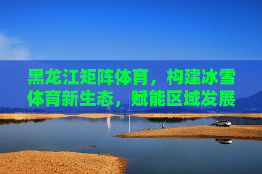 黑龙江矩阵体育,构建冰雪体育新生态,赋能区域发展新动能,黑龙江矩阵体育,冰雪体育新生态赋能区域发展新动能 黑龙江矩阵体育,构建冰雪体育新生态,赋能区域发展新动能,黑龙江矩阵体育,冰雪体育新生态赋能区域发展新动能