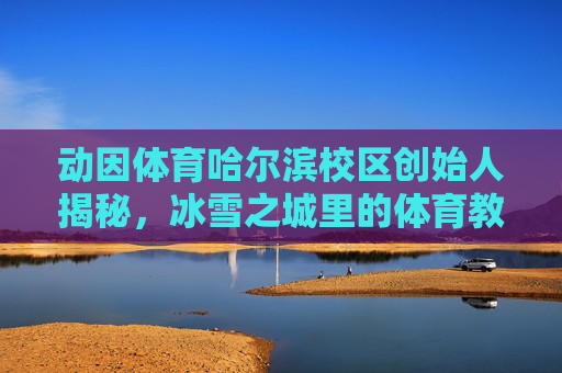 动因体育哈尔滨校区创始人揭秘,冰雪之城里的体育教育深耕者,动因体育哈尔滨校区创始人,冰雪之城的体育教育深耕者 动因体育哈尔滨校区创始人揭秘,冰雪之城里的体育教育深耕者,动因体育哈尔滨校区创始人,冰雪之城的体育教育深耕者