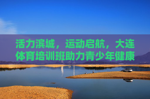 活力滨城，运动启航，大连体育培训班助力青少年健康成长，活力滨城运动启航 大连体育培训班护航青少年成长