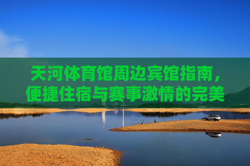 天河体育馆周边宾馆指南，便捷住宿与赛事激情的完美邂逅，天河体育馆周边住宿指南，便捷住宿与赛事激情的完美邂逅