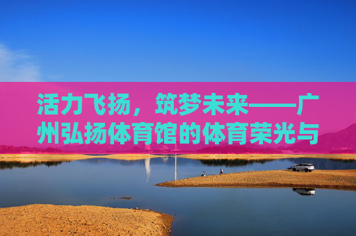 活力飞扬，筑梦未来——广州弘扬体育馆的体育荣光与城市记忆