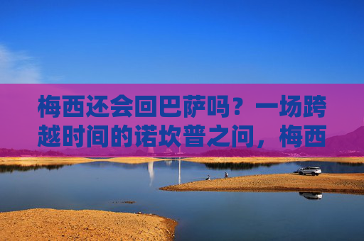 梅西还会回巴萨吗？一场跨越时间的诺坎普之问，梅西与巴萨，跨越时间的诺坎普之问