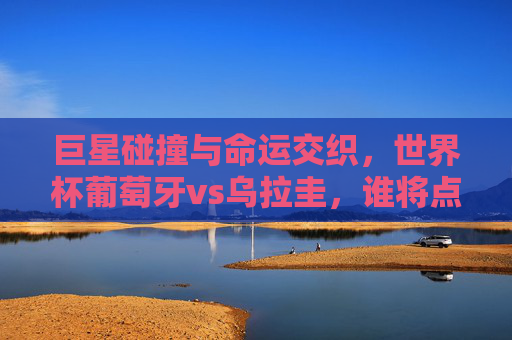 巨星碰撞与命运交织,世界杯葡萄牙vs乌拉圭,谁将点燃赛场?世界杯巨星碰撞,葡萄牙vs乌拉圭,命运交织谁主沉浮? 巨星碰撞与命运交织,世界杯葡萄牙vs乌拉圭,谁将点燃赛场?世界杯巨星碰撞,葡萄牙vs乌拉圭,命运交织谁主沉浮?