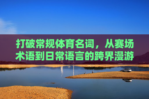 打破常规体育名词,从赛场术语到日常语言的跨界漫游,从赛场到日常,体育术语的跨界漫游 打破常规体育名词,从赛场术语到日常语言的跨界漫游,从赛场到日常,体育术语的跨界漫游