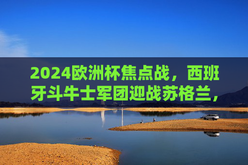 2024欧洲杯焦点战,西班牙斗牛士军团迎战苏格兰,斗牛士剑指开门红,2024欧洲杯焦点战,西班牙斗牛士军团迎战苏格兰,剑指开门红 2024欧洲杯焦点战,西班牙斗牛士军团迎战苏格兰,斗牛士剑指开门红,2024欧洲杯焦点战,西班牙斗牛士军团迎战苏格兰,剑指开门红