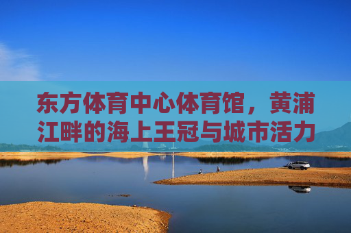 东方体育中心体育馆,黄浦江畔的海上王冠与城市活力图腾 东方体育中心体育馆,黄浦江畔的海上王冠与城市活力图腾