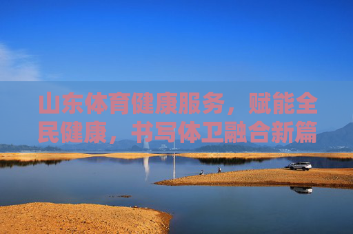 山东体育健康服务,赋能全民健康,书写体卫融合新篇章,山东体育健康服务赋能全民健康 书写体卫融合新篇章 山东体育健康服务,赋能全民健康,书写体卫融合新篇章,山东体育健康服务赋能全民健康 书写体卫融合新篇章