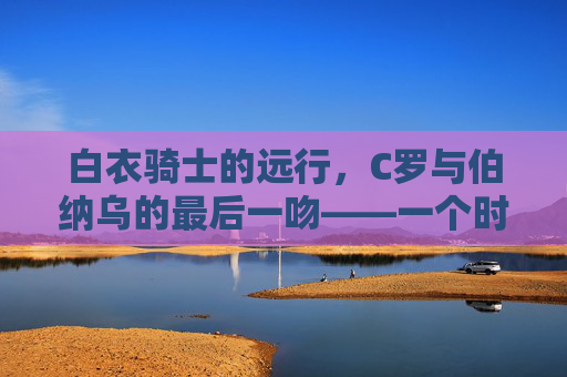 白衣骑士的远行,C罗与伯纳乌的最后一吻——一个时代的落幕与永恒,白衣骑士远行,C罗伯纳乌最后一吻,时代的落幕与永恒 白衣骑士的远行,C罗与伯纳乌的最后一吻——一个时代的落幕与永恒,白衣骑士远行,C罗伯纳乌最后一吻,时代的落幕与永恒