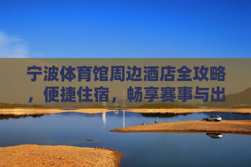 宁波体育馆周边酒店全攻略,便捷住宿,畅享赛事与出行,宁波体育馆周边酒店全攻略,便捷住宿畅享赛事出行 宁波体育馆周边酒店全攻略,便捷住宿,畅享赛事与出行,宁波体育馆周边酒店全攻略,便捷住宿畅享赛事出行