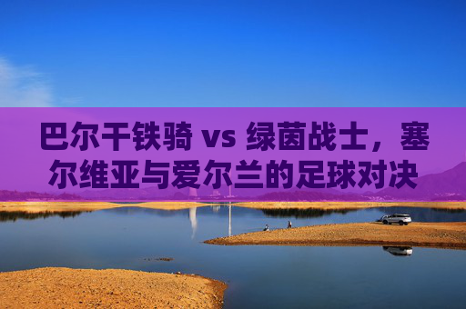 巴尔干铁骑 vs 绿茵战士，塞尔维亚与爱尔兰的足球对决，巴尔干铁骑VS绿茵战士，塞尔维亚与爱尔兰足球对决