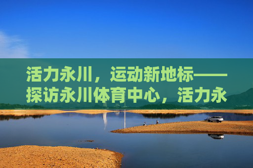 活力永川，运动新地标——探访永川体育中心，活力永川，运动新地标——永川体育中心
