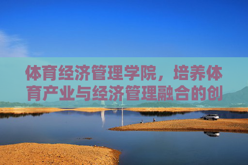体育经济管理学院，培养体育产业与经济管理融合的创新引擎，体育经济管理学院，融体育产业与经济管理，育创新引擎