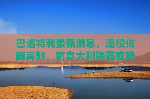 巴洛特利最新消息,退役传闻再起,前意大利锋霸或转型教练,生涯回顾引唏嘘,巴洛特利退役传闻再起,前意大利锋霸或转型教练引唏嘘 巴洛特利最新消息,退役传闻再起,前意大利锋霸或转型教练,生涯回顾引唏嘘,巴洛特利退役传闻再起,前意大利锋霸或转型教练引唏嘘