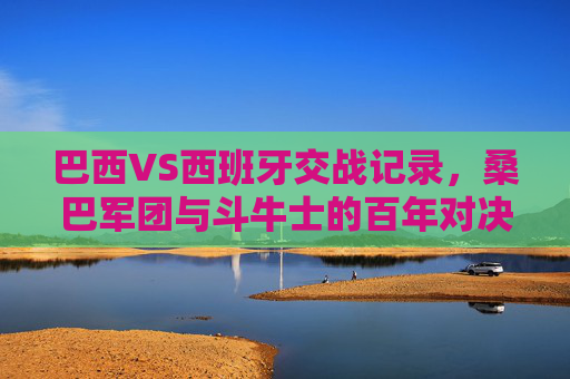 巴西VS西班牙交战记录,桑巴军团与斗牛士的百年对决史,桑巴军团与斗牛士的百年对决史 巴西VS西班牙交战记录,桑巴军团与斗牛士的百年对决史,桑巴军团与斗牛士的百年对决史