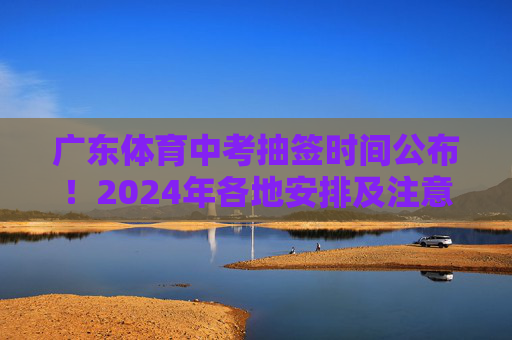 广东体育中考抽签时间公布！2024年各地安排及注意事项，广东2024年体育中考抽签时间公布，各地安排及注意事项