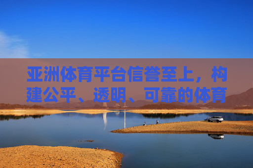 亚洲体育平台信誉至上，构建公平、透明、可靠的体育赛事生态