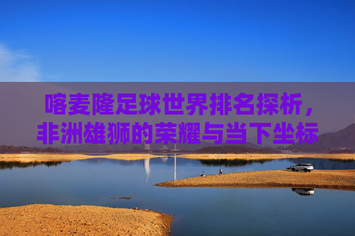 喀麦隆足球世界排名探析，非洲雄狮的荣耀与当下坐标，喀麦隆足球世界排名，非洲雄狮的荣耀与当下坐标