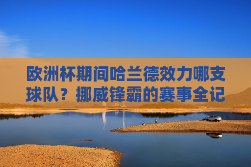 欧洲杯期间哈兰德效力哪支球队?挪威锋霸的赛事全记录,哈兰德欧洲杯效力球队及挪威锋霸赛事全记录 欧洲杯期间哈兰德效力哪支球队?挪威锋霸的赛事全记录,哈兰德欧洲杯效力球队及挪威锋霸赛事全记录